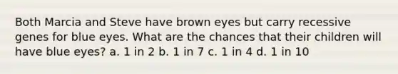 Both Marcia and Steve have brown eyes but carry recessive genes for blue eyes. What are the chances that their children will have blue eyes? a. 1 in 2 b. 1 in 7 c. 1 in 4 d. 1 in 10