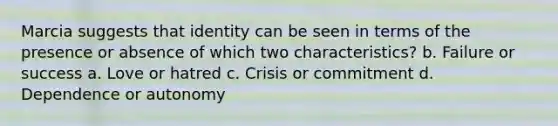 Marcia suggests that identity can be seen in terms of the presence or absence of which two characteristics? b. Failure or success a. Love or hatred c. Crisis or commitment d. Dependence or autonomy