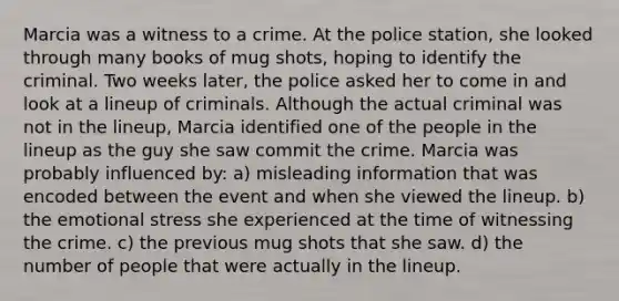 Marcia was a witness to a crime. At the police station, she looked through many books of mug shots, hoping to identify the criminal. Two weeks later, the police asked her to come in and look at a lineup of criminals. Although the actual criminal was not in the lineup, Marcia identified one of the people in the lineup as the guy she saw commit the crime. Marcia was probably influenced by: a) misleading information that was encoded between the event and when she viewed the lineup. b) the emotional stress she experienced at the time of witnessing the crime. c) the previous mug shots that she saw. d) the number of people that were actually in the lineup.