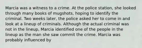 Marcia was a witness to a crime. At the police station, she looked through many books of mugshots, hoping to identify the criminal. Two weeks later, the police asked her to come in and look at a lineup of criminals. Although the actual criminal was not in the lineup, Marcia identified one of the people in the lineup as the man she saw commit the crime. Marcia was probably influenced by