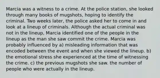 Marcia was a witness to a crime. At the police station, she looked through many books of mugshots, hoping to identify the criminal. Two weeks later, the police asked her to come in and look at a lineup of criminals. Although the actual criminal was not in the lineup, Marcia identified one of the people in the lineup as the man she saw commit the crime. Marcia was probably influenced by a) misleading information that was encoded between the event and when she viewed the lineup. b) the emotional stress she experienced at the time of witnessing the crime. c) the previous mugshots she saw. the number of people who were actually in the lineup.