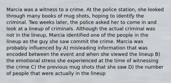 Marcia was a witness to a crime. At the police station, she looked through many books of mug shots, hoping to identify the criminal. Two weeks later, the police asked her to come in and look at a lineup of criminals. Although the actual criminal was not in the lineup, Marcia identified one of the people in the lineup as the guy she saw commit the crime. Marcia was probably influenced by A) misleading information that was encoded between the event and when she viewed the lineup B) the emotional stress she experienced at the time of witnessing the crime C) the previous mug shots that she saw D) the number of people that were actually in the lineup