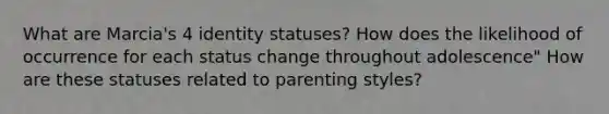 What are Marcia's 4 identity statuses? How does the likelihood of occurrence for each status change throughout adolescence" How are these statuses related to parenting styles?