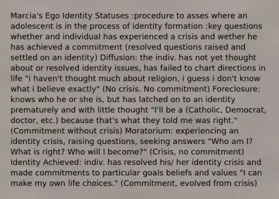 Marcia's Ego Identity Statuses :procedure to asses where an adolescent is in the process of identity formation :key questions whether and individual has experienced a crisis and wether he has achieved a commitment (resolved questions raised and settled on an identity) Diffusion: the indiv. has not yet thought about or resolved identity issues, has failed to chart directions in life "i haven't thought much about religion, i guess i don't know what i believe exactly" (No crisis. No commitment) Foreclosure: knows who he or she is, but has latched on to an identity prematurely and with little thought "I'll be a (Catholic, Democrat, doctor, etc.) because that's what they told me was right." (Commitment without crisis) Moratorium: experiencing an identity crisis, raising questions, seeking answers "Who am I? What is right? Who will I become?" (Crisis, no commitment) Identity Achieved: indiv. has resolved his/ her identity crisis and made commitments to particular goals beliefs and values "I can make my own life choices." (Commitment, evolved from crisis)