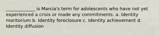 _____________ is Marcia's term for adolescents who have not yet experienced a crisis or made any commitments. a. Identity moritorium b. Identity foreclosure c. Identity achievement d. Identity diffusion