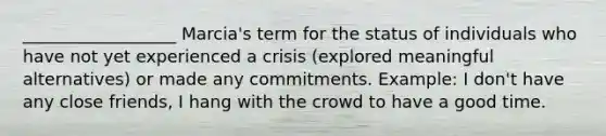 __________________ Marcia's term for the status of individuals who have not yet experienced a crisis (explored meaningful alternatives) or made any commitments. Example: I don't have any close friends, I hang with the crowd to have a good time.