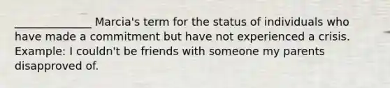 ______________ Marcia's term for the status of individuals who have made a commitment but have not experienced a crisis. Example: I couldn't be friends with someone my parents disapproved of.