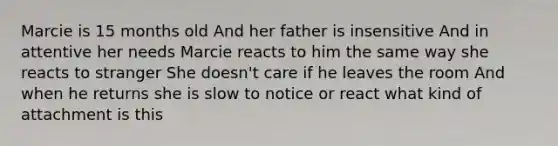 Marcie is 15 months old And her father is insensitive And in attentive her needs Marcie reacts to him the same way she reacts to stranger She doesn't care if he leaves the room And when he returns she is slow to notice or react what kind of attachment is this