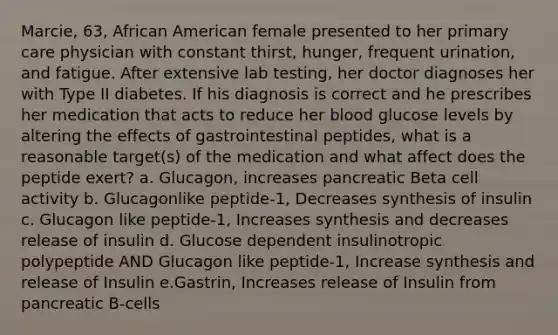 Marcie, 63, African American female presented to her primary care physician with constant thirst, hunger, frequent urination, and fatigue. After extensive lab testing, her doctor diagnoses her with Type II diabetes. If his diagnosis is correct and he prescribes her medication that acts to reduce her blood glucose levels by altering the effects of gastrointestinal peptides, what is a reasonable target(s) of the medication and what affect does the peptide exert? a. Glucagon, increases pancreatic Beta cell activity b. Glucagonlike peptide-1, Decreases synthesis of insulin c. Glucagon like peptide-1, Increases synthesis and decreases release of insulin d. Glucose dependent insulinotropic polypeptide AND Glucagon like peptide-1, Increase synthesis and release of Insulin e.Gastrin, Increases release of Insulin from pancreatic B-cells