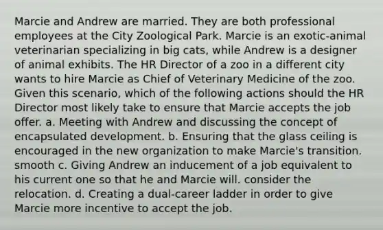 Marcie and Andrew are married. They are both professional employees at the City Zoological Park. Marcie is an exotic-animal veterinarian specializing in big cats, while Andrew is a designer of animal exhibits. The HR Director of a zoo in a different city wants to hire Marcie as Chief of Veterinary Medicine of the zoo. Given this scenario, which of the following actions should the HR Director most likely take to ensure that Marcie accepts the job offer. a. Meeting with Andrew and discussing the concept of encapsulated development. b. Ensuring that the glass ceiling is encouraged in the new organization to make Marcie's transition. smooth c. Giving Andrew an inducement of a job equivalent to his current one so that he and Marcie will. consider the relocation. d. Creating a dual-career ladder in order to give Marcie more incentive to accept the job.