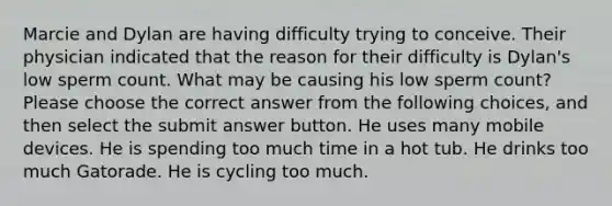 Marcie and Dylan are having difficulty trying to conceive. Their physician indicated that the reason for their difficulty is Dylan's low sperm count. What may be causing his low sperm count? Please choose the correct answer from the following choices, and then select the submit answer button. He uses many mobile devices. He is spending too much time in a hot tub. He drinks too much Gatorade. He is cycling too much.