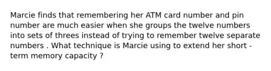 Marcie finds that remembering her ATM card number and pin number are much easier when she groups the twelve numbers into sets of threes instead of trying to remember twelve separate numbers . What technique is Marcie using to extend her short - term memory capacity ?