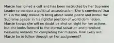 Marcie has joined a cult and has been instructed by her Supreme Leader to conduct a political assassination. She is convinced that this is the only means to bring about world peace and install the Supreme Leader in his rightful position of world domination. Marcie knows she will no doubt be shot on sight for her actions, but she looks forward to the eternal salvation and promised heavenly rewards for completing her mission. How likely will Marcie be to follow through on her assignment?