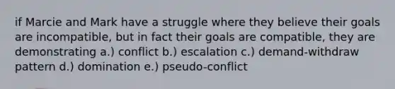 if Marcie and Mark have a struggle where they believe their goals are incompatible, but in fact their goals are compatible, they are demonstrating a.) conflict b.) escalation c.) demand-withdraw pattern d.) domination e.) pseudo-conflict