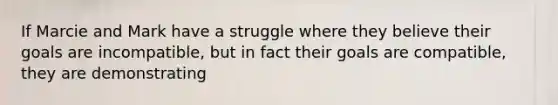 If Marcie and Mark have a struggle where they believe their goals are incompatible, but in fact their goals are compatible, they are demonstrating