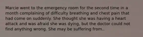 Marcie went to the emergency room for the second time in a month complaining of difficulty breathing and chest pain that had come on suddenly. She thought she was having a heart attack and was afraid she was dying, but the doctor could not find anything wrong. She may be suffering from..