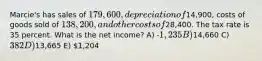 Marcie's has sales of 179,600,depreciation of14,900, costs of goods sold of 138,200, and other costs of28,400. The tax rate is 35 percent. What is the net income? A) -1,235 B)14,660 C) 382 D)13,665 E) 1,204