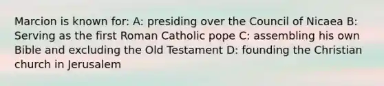 Marcion is known for: A: presiding over the Council of Nicaea B: Serving as the first Roman Catholic pope C: assembling his own Bible and excluding the Old Testament D: founding the Christian church in Jerusalem