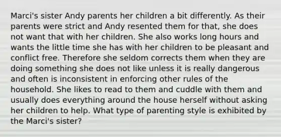 Marci's sister Andy parents her children a bit differently. As their parents were strict and Andy resented them for that, she does not want that with her children. She also works long hours and wants the little time she has with her children to be pleasant and conflict free. Therefore she seldom corrects them when they are doing something she does not like unless it is really dangerous and often is inconsistent in enforcing other rules of the household. She likes to read to them and cuddle with them and usually does everything around the house herself without asking her children to help. What type of parenting style is exhibited by the Marci's sister?