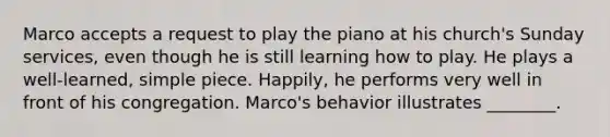 Marco accepts a request to play the piano at his church's Sunday services, even though he is still learning how to play. He plays a well-learned, simple piece. Happily, he performs very well in front of his congregation. Marco's behavior illustrates ________.