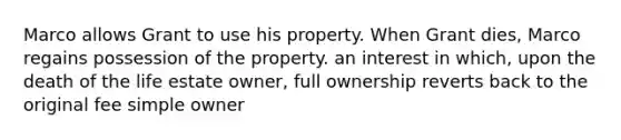 Marco allows Grant to use his property. When Grant dies, Marco regains possession of the property. an interest in which, upon the death of the life estate owner, full ownership reverts back to the original fee simple owner