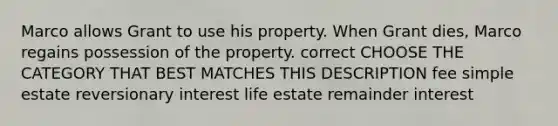 Marco allows Grant to use his property. When Grant dies, Marco regains possession of the property. correct CHOOSE THE CATEGORY THAT BEST MATCHES THIS DESCRIPTION fee simple estate reversionary interest life estate remainder interest