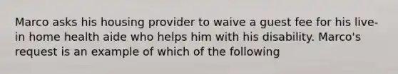 Marco asks his housing provider to waive a guest fee for his live-in home health aide who helps him with his disability. Marco's request is an example of which of the following