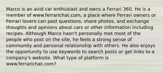 Marco is an avid car enthusiast and owns a Ferrari 360. He is a member of www.ferrarichat.com, a place where Ferrari owners or Ferrari lovers can post questions, share photos, and exchange thoughts and opinions about cars or other information including recipes. Although Marco hasn't personally met most of the people who post on the site, he feels a strong sense of community and personal relationship with others. He also enjoys the opportunity to use keywords to search posts or get links to a company's website. What type of platform is www.ferrarichat.com?