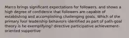 Marco brings significant expectations for followers, and shows a high degree of confidence that followers are capable of establishing and accomplishing challenging goals. Which of the primary four leadership behaviors identified as part of path-goal theory is he exemplifying? directive participative achievement-oriented supportive