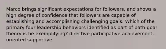 Marco brings significant expectations for followers, and shows a high degree of confidence that followers are capable of establishing and accomplishing challenging goals. Which of the primary four leadership behaviors identified as part of path-goal theory is he exemplifying? directive participative achievement-oriented supportive