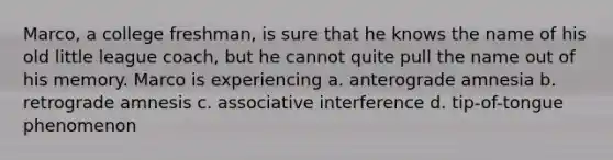 Marco, a college freshman, is sure that he knows the name of his old little league coach, but he cannot quite pull the name out of his memory. Marco is experiencing a. anterograde amnesia b. retrograde amnesis c. associative interference d. tip-of-tongue phenomenon