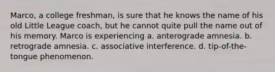 Marco, a college freshman, is sure that he knows the name of his old Little League coach, but he cannot quite pull the name out of his memory. Marco is experiencing a. anterograde amnesia. b. retrograde amnesia. c. associative interference. d. tip-of-the-tongue phenomenon.