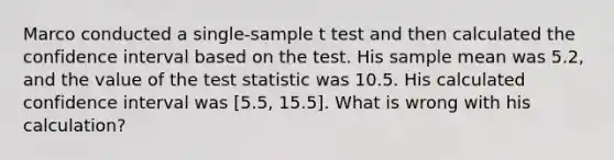 Marco conducted a single-sample t test and then calculated the confidence interval based on the test. His sample mean was 5.2, and the value of the test statistic was 10.5. His calculated confidence interval was [5.5, 15.5]. What is wrong with his calculation?