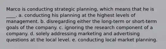 Marco is conducting strategic planning, which means that he is ____. a. conducting his planning at the highest levels of management. b. disregarding either the long-term or short-term goals of the company. c. ignoring the research component of a company. d. solely addressing marketing and advertising questions at the local level. e. conducting local market planning.