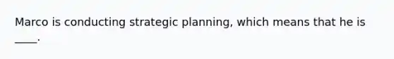 Marco is conducting strategic planning, which means that he is ____.