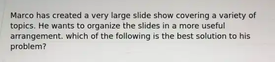 Marco has created a very large slide show covering a variety of topics. He wants to organize the slides in a more useful arrangement. which of the following is the best solution to his problem?