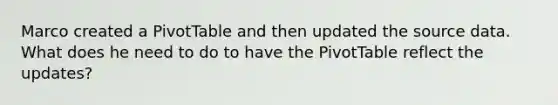 Marco created a PivotTable and then updated the source data. What does he need to do to have the PivotTable reflect the updates?