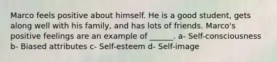 Marco feels positive about himself. He is a good student, gets along well with his family, and has lots of friends. Marco's positive feelings are an example of ______. a- Self-consciousness b- Biased attributes c- Self-esteem d- Self-image