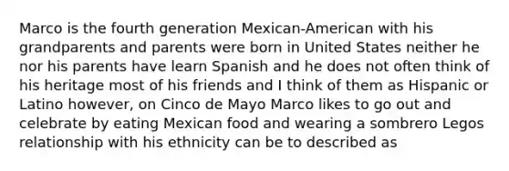 Marco is the fourth generation Mexican-American with his grandparents and parents were born in United States neither he nor his parents have learn Spanish and he does not often think of his heritage most of his friends and I think of them as Hispanic or Latino however, on Cinco de Mayo Marco likes to go out and celebrate by eating Mexican food and wearing a sombrero Legos relationship with his ethnicity can be to described as