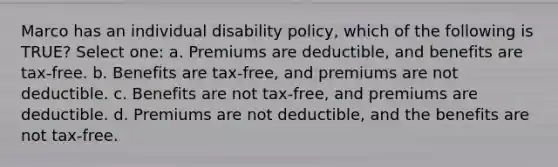 Marco has an individual disability policy, which of the following is TRUE? Select one: a. Premiums are deductible, and benefits are tax-free. b. Benefits are tax-free, and premiums are not deductible. c. Benefits are not tax-free, and premiums are deductible. d. Premiums are not deductible, and the benefits are not tax-free.