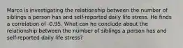 Marco is investigating the relationship between the number of siblings a person has and self-reported daily life stress. He finds a correlation of -0.95. What can he conclude about the relationship between the number of siblings a person has and self-reported daily life stress?