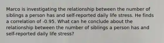 Marco is investigating the relationship between the number of siblings a person has and self-reported daily life stress. He finds a correlation of -0.95. What can he conclude about the relationship between the number of siblings a person has and self-reported daily life stress?