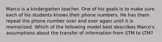 Marco is a kindergarten teacher. One of his goals is to make sure each of his students knows their phone numbers. He has them repeat the phone number over and over again until it is memorized. Which of the following model best describes Marco's assumptions about the transfer of information from STM to LTM?