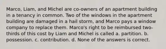 Marco, Liam, and Michel are co-owners of an apartment building in a tenancy in common. Two of the windows in the apartment building are damaged in a hail storm, and Marco pays a window company to replace them. Marco's right to be reimbursed two-thirds of this cost by Liam and Michel is called a. partition. b. possession. c. contribution. d. None of the answers is correct.