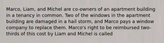 Marco, Liam, and Michel are co-owners of an apartment building in a tenancy in common. Two of the windows in the apartment building are damaged in a hail storm, and Marco pays a window company to replace them. Marco's right to be reimbursed two-thirds of this cost by Liam and Michel is called