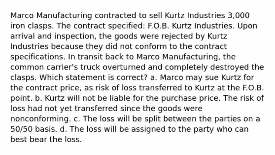 Marco Manufacturing contracted to sell Kurtz Industries 3,000 iron clasps. The contract specified: F.O.B. Kurtz Industries. Upon arrival and inspection, the goods were rejected by Kurtz Industries because they did not conform to the contract specifications. In transit back to Marco Manufacturing, the common carrier's truck overturned and completely destroyed the clasps. Which statement is correct? a. Marco may sue Kurtz for the contract price, as risk of loss transferred to Kurtz at the F.O.B. point. b. Kurtz will not be liable for the purchase price. The risk of loss had not yet transferred since the goods were nonconforming. c. The loss will be split between the parties on a 50/50 basis. d. The loss will be assigned to the party who can best bear the loss.