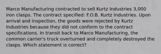 Marco Manufacturing contracted to sell Kurtz Industries 3,000 iron clasps. The contract specified: F.O.B. Kurtz Industries. Upon arrival and inspection, the goods were rejected by Kurtz Industries because they did not conform to the contract specifications. In transit back to Marco Manufacturing, the common carrier's truck overturned and completely destroyed the clasps. Which statement is correct?