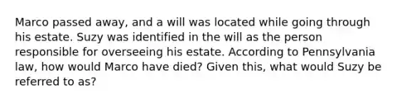 Marco passed away, and a will was located while going through his estate. Suzy was identified in the will as the person responsible for overseeing his estate. According to Pennsylvania law, how would Marco have died? Given this, what would Suzy be referred to as?