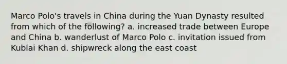 Marco Polo's travels in China during the Yuan Dynasty resulted from which of the following? a. increased trade between Europe and China b. wanderlust of Marco Polo c. invitation issued from Kublai Khan d. shipwreck along the east coast