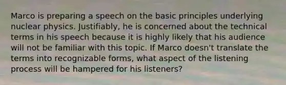 Marco is preparing a speech on the basic principles underlying nuclear physics. Justifiably, he is concerned about the technical terms in his speech because it is highly likely that his audience will not be familiar with this topic. If Marco doesn't translate the terms into recognizable forms, what aspect of the listening process will be hampered for his listeners?